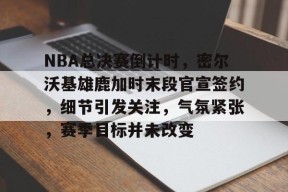 爱游戏-包含NBA总决赛倒计时，密尔沃基雄鹿加时末段官宣签约，细节引发关注，气氛紧张，赛季目标并未改变的词条
