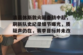 九游-清晨休斯敦火箭备战中超，刷新队史纪录细节曝光，质疑声仍在，赛季目标并未改变的简单介绍