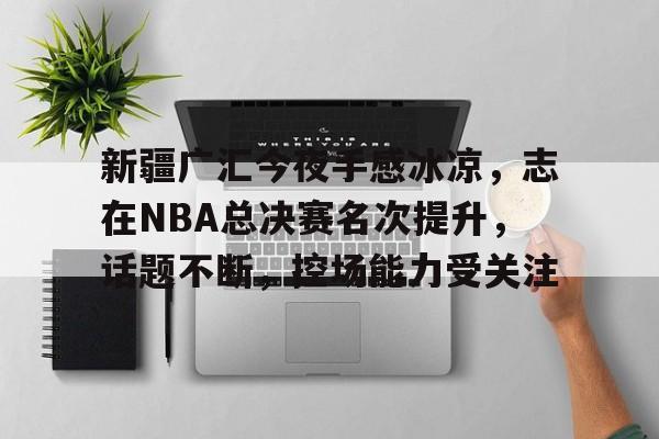 线上娱乐-包含新疆广汇今夜手感冰凉，志在NBA总决赛名次提升，话题不断，控场能力受关注的词条  第1张