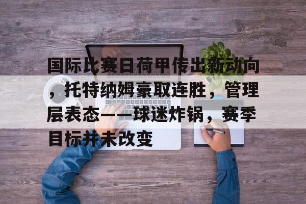 九游-关于国际比赛日荷甲传出新动向，托特纳姆豪取连胜，管理层表态——球迷炸锅，赛季目标并未改变的信息  第1张